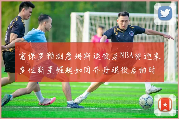 富保罗预测詹姆斯退役后NBA将迎来多位新星崛起如同乔丹退役后的时代