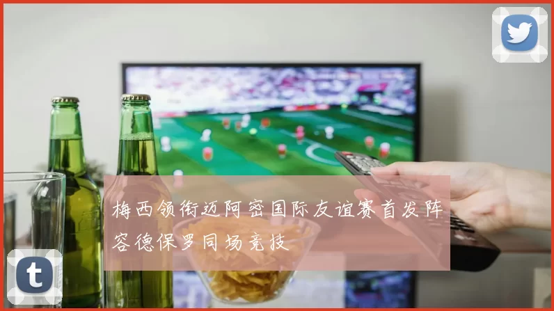 梅西领衔迈阿密国际友谊赛首发阵容德保罗同场竞技