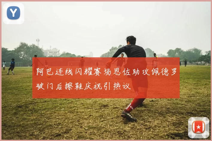 阿巴连线闪耀赛场恩佐助攻佩德罗破门后擦鞋庆祝引热议