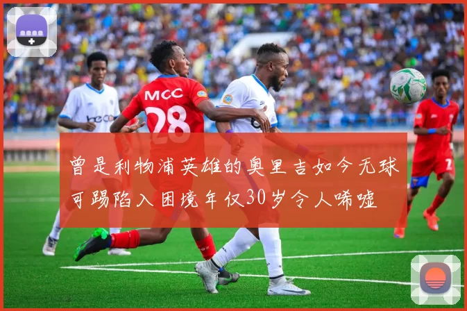 曾是利物浦英雄的奥里吉如今无球可踢陷入困境年仅30岁令人唏嘘