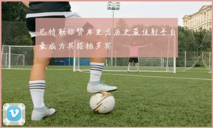 巴特勒称赞库里为历史最佳射手自豪成为其搭档罗宾