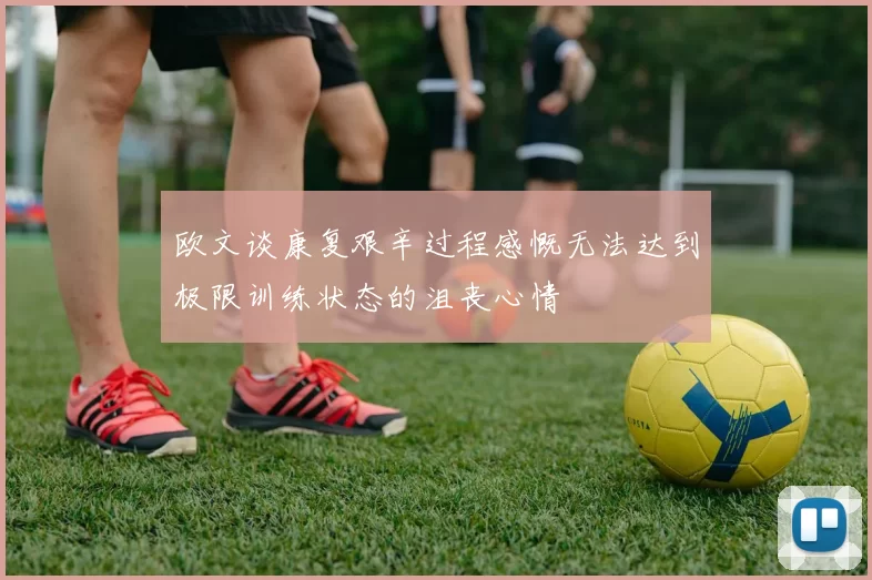 欧文谈康复艰辛过程感慨无法达到极限训练状态的沮丧心情