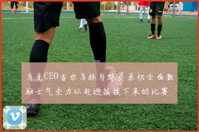 马竞CEO吉尔马林与球员亲切会面激励士气全力以赴迎接接下来的比赛