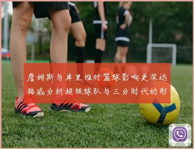 詹姆斯与库里谁对篮球影响更深远路威分析超级球队与三分时代的形成