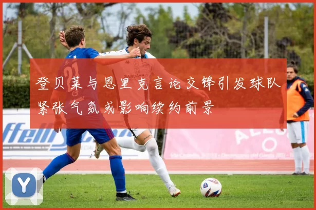 登贝莱与恩里克言论交锋引发球队紧张气氛或影响续约前景