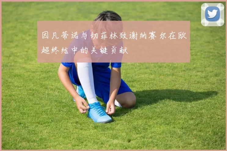 因凡蒂诺与切菲林致谢纳赛尔在欧超终结中的关键贡献
