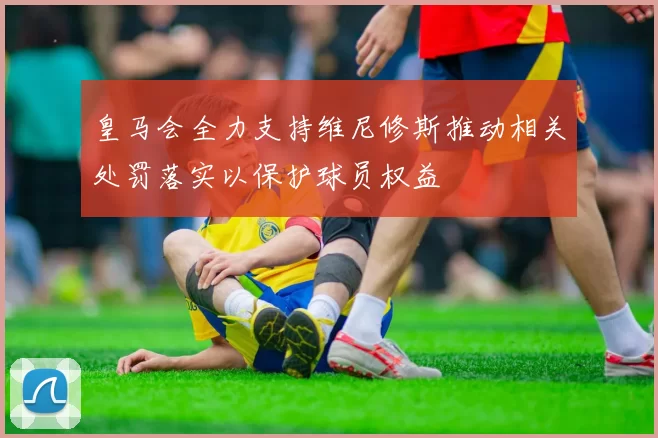皇马会全力支持维尼修斯推动相关处罚落实以保护球员权益