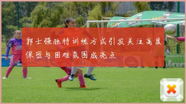 郭士强独特训练方式引发关注高度保密与困难氛围成亮点