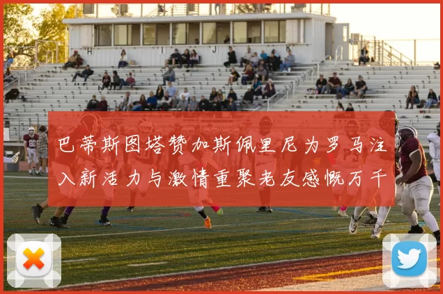 巴蒂斯图塔赞加斯佩里尼为罗马注入新活力与激情重聚老友感慨万千