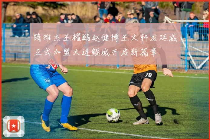 隋维杰王耀鹏赵健博王文轩龙廷威正式加盟大连鲲城开启新篇章
