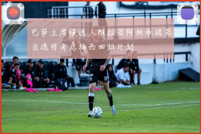 巴萨主席候选人维拉若阿纳承诺若当选将考虑梅西回归计划