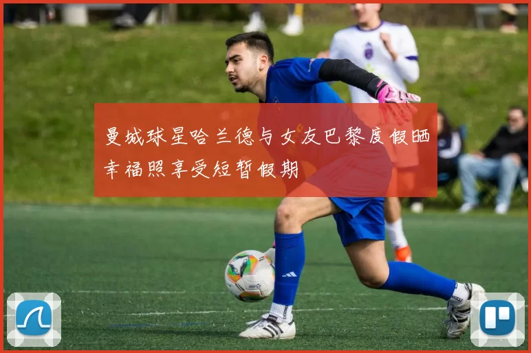 曼城球星哈兰德与女友巴黎度假晒幸福照享受短暂假期