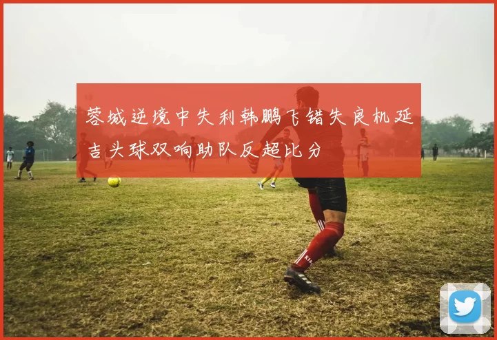 蓉城逆境中失利韩鹏飞错失良机延吉头球双响助队反超比分