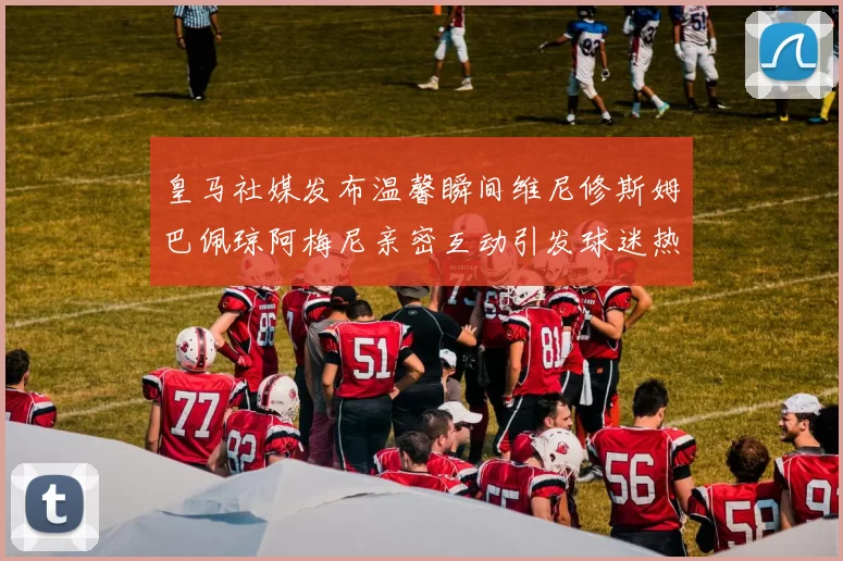 皇马社媒发布温馨瞬间维尼修斯姆巴佩琼阿梅尼亲密互动引发球迷热议