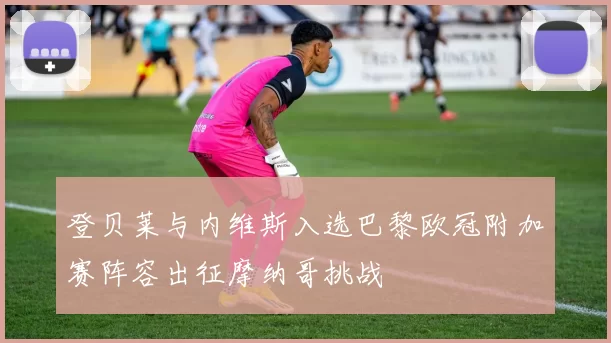 登贝莱与内维斯入选巴黎欧冠附加赛阵容出征摩纳哥挑战