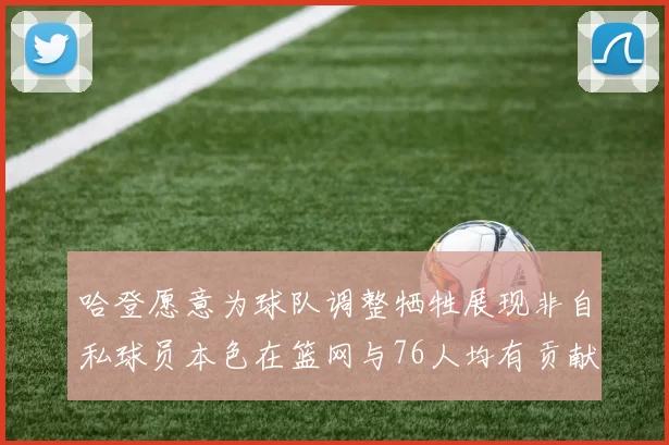 哈登愿意为球队调整牺牲展现非自私球员本色在篮网与76人均有贡献