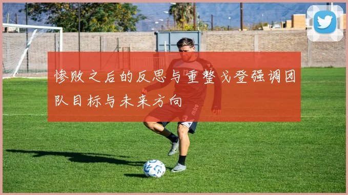 惨败之后的反思与重整戈登强调团队目标与未来方向