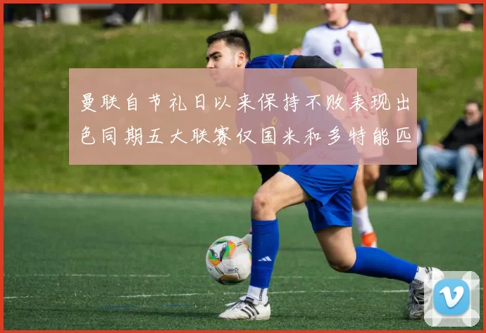 曼联自节礼日以来保持不败表现出色同期五大联赛仅国米和多特能匹敌