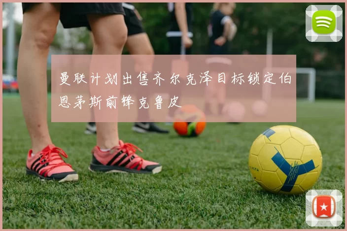 曼联计划出售齐尔克泽目标锁定伯恩茅斯前锋克鲁皮