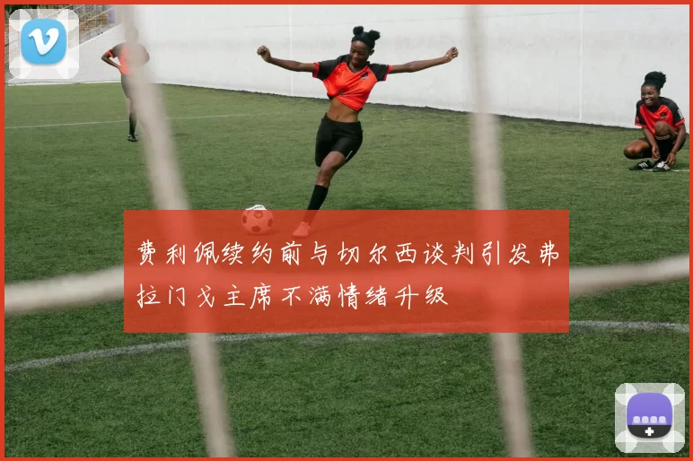 费利佩续约前与切尔西谈判引发弗拉门戈主席不满情绪升级