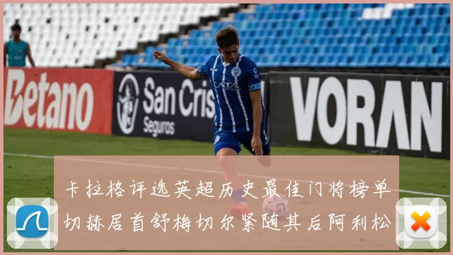 卡拉格评选英超历史最佳门将榜单切赫居首舒梅切尔紧随其后阿利松位列第三