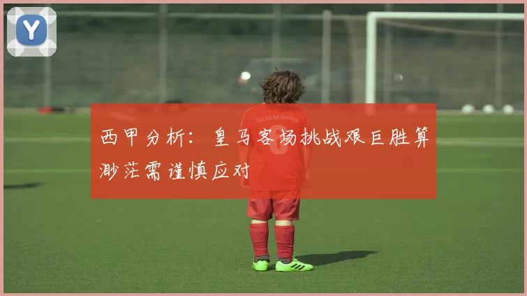 西甲分析：皇马客场挑战艰巨胜算渺茫需谨慎应对